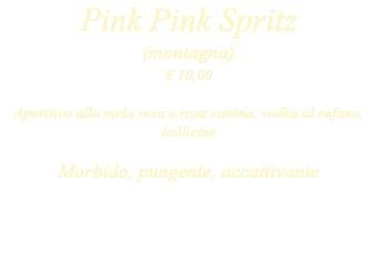Pink Pink Spritz (montagna) € 10,00 Aperitivo alla mela rosa e rosa canina, vodka al rafano, bollicine Morbido, pungente, accattivante
