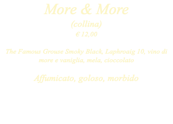 More & More (collina) € 12,00 The Famous Grouse Smoky Black, Laphroaig 10, vino di more e vaniglia, mela, cioccolato Affumicato, goloso, morbido