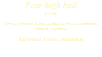 Pear high ball € 11,00 Jameson ipa cask mates, cordiale di pera e cardamomo, tonica al bergamotto Balsamico, brioso, persistente