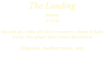 The Landing (mare) € 12,00 Sipsmith gin, vodka alle olive e rosmarino, tintura di foglie di pino, blue ginger liquor, tonica (facoltativa) Elegante, mediterraneo, sexy